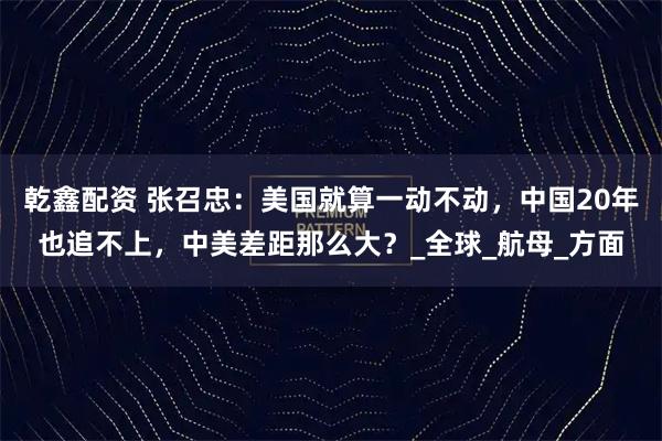 乾鑫配资 张召忠：美国就算一动不动，中国20年也追不上，中美差距那么大？_全球_航母_方面