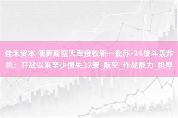 佳禾资本 俄罗斯空天军接收新一批苏-34战斗轰炸机：开战以来至少损失37架_航空_作战能力_机型