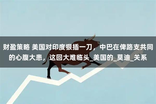 财盈策略 美国对印度狠插一刀，中巴在俾路支共同的心腹大患，这回大难临头_美国的_莫迪_关系