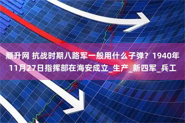 顺升网 抗战时期八路军一般用什么子弹？1940年11月27日指挥部在海安成立_生产_新四军_兵工