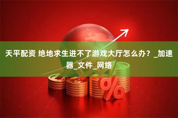 天平配资 绝地求生进不了游戏大厅怎么办？_加速器_文件_网络
