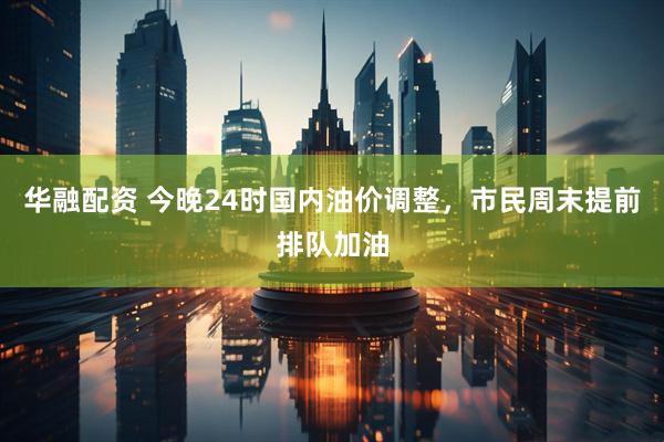 华融配资 今晚24时国内油价调整，市民周末提前排队加油