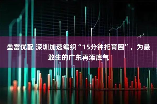 垒富优配 深圳加速编织“15分钟托育圈”，为最敢生的广东再添底气