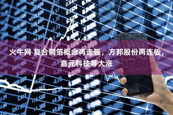火牛网 复合铜箔概念再走强，方邦股份两连板，嘉元科技等大涨