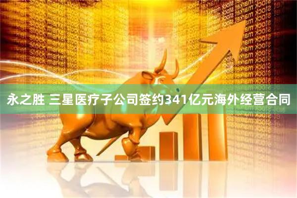 永之胜 三星医疗子公司签约341亿元海外经营合同