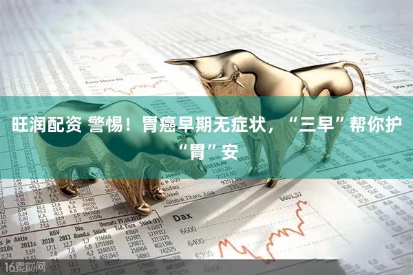 旺润配资 警惕！胃癌早期无症状，“三早”帮你护“胃”安