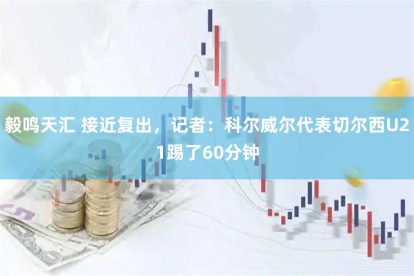 毅鸣天汇 接近复出，记者：科尔威尔代表切尔西U21踢了60分钟