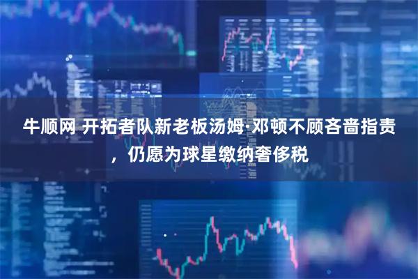 牛顺网 开拓者队新老板汤姆·邓顿不顾吝啬指责，仍愿为球星缴纳奢侈税