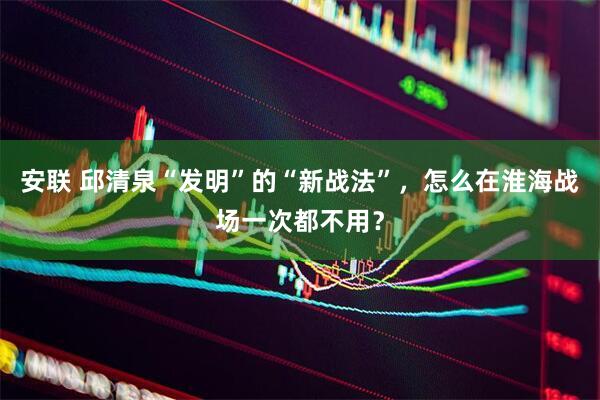 安联 邱清泉“发明”的“新战法”，怎么在淮海战场一次都不用？
