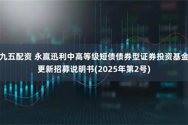九五配资 永赢迅利中高等级短债债券型证券投资基金更新招募说明书(2025年第2号)