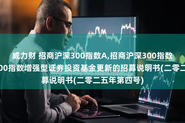 威力财 招商沪深300指数A,招商沪深300指数C 招商沪深300指数增强型证券投资基金更新的招募说明书(二零二五年第四号)