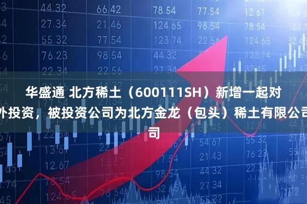 华盛通 北方稀土（600111SH）新增一起对外投资，被投资公司为北方金龙（包头）稀土有限公司