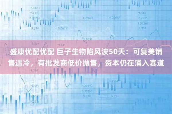 盛康优配优配 巨子生物陷风波50天：可复美销售遇冷，有批发商低价抛售，资本仍在涌入赛道