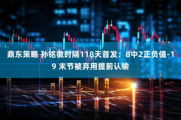 鼎东策略 孙铭徽时隔118天首发：8中2正负值-19 末节被弃用提前认输