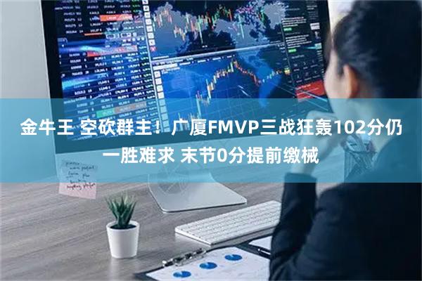 金牛王 空砍群主！广厦FMVP三战狂轰102分仍一胜难求 末节0分提前缴械