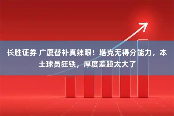 长胜证券 广厦替补真辣眼！塔克无得分能力，本土球员狂铁，厚度差距太大了