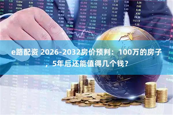 e路配资 2026-2032房价预判：100万的房子，5年后还能值得几个钱？