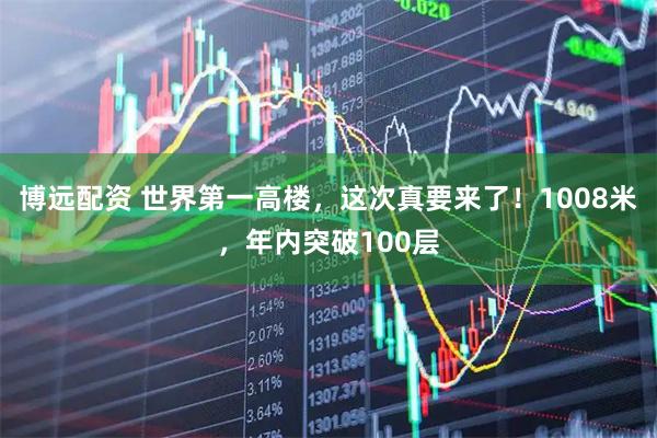 博远配资 世界第一高楼，这次真要来了！1008米，年内突破100层