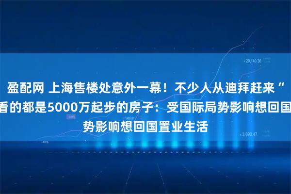 盈配网 上海售楼处意外一幕！不少人从迪拜赶来“打新”，看的都是5000万起步的房子：受国际局势影响想回国置业生活