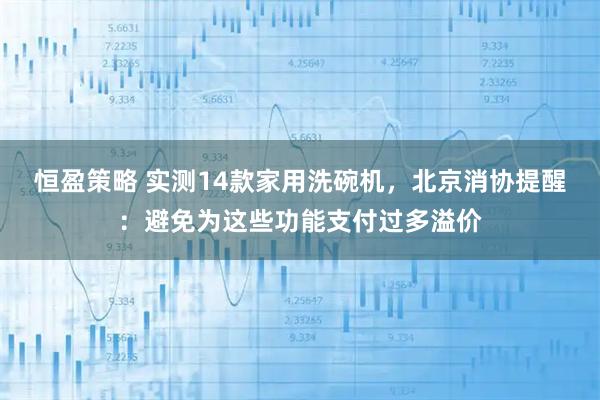 恒盈策略 实测14款家用洗碗机，北京消协提醒：避免为这些功能支付过多溢价