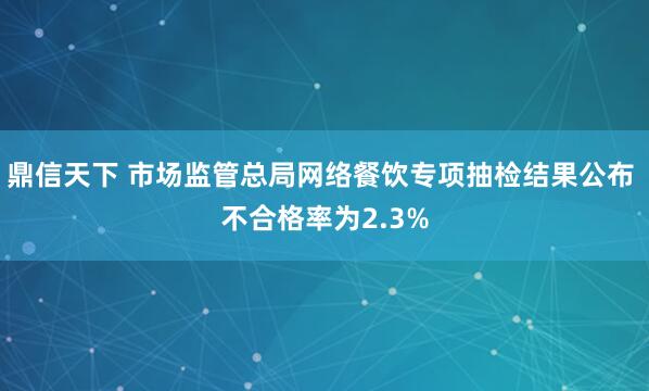 鼎信天下 市场监管总局网络餐饮专项抽检结果公布 不合格率为2.3%