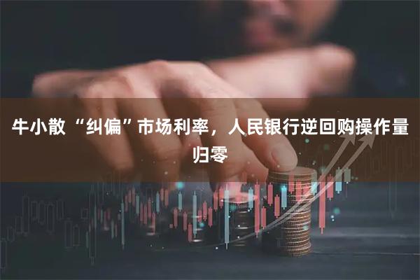 牛小散 “纠偏”市场利率，人民银行逆回购操作量归零