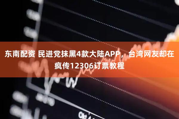 东南配资 民进党抹黑4款大陆APP，台湾网友却在疯传12306订票教程