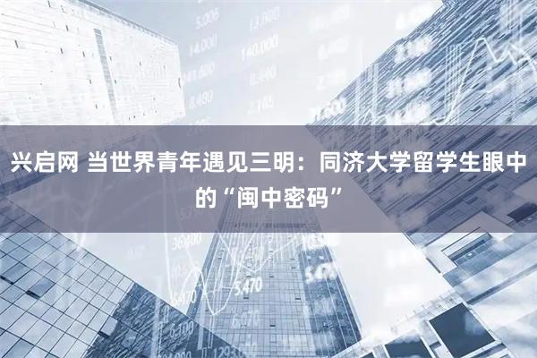 兴启网 当世界青年遇见三明：同济大学留学生眼中的“闽中密码”