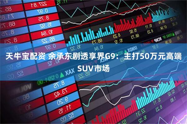 天牛宝配资 余承东剧透享界G9：主打50万元高端SUV市场
