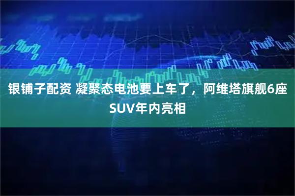 银铺子配资 凝聚态电池要上车了，阿维塔旗舰6座SUV年内亮相
