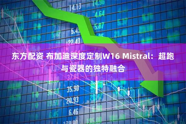 东方配资 布加迪深度定制W16 Mistral：超跑与瓷器的独特融合