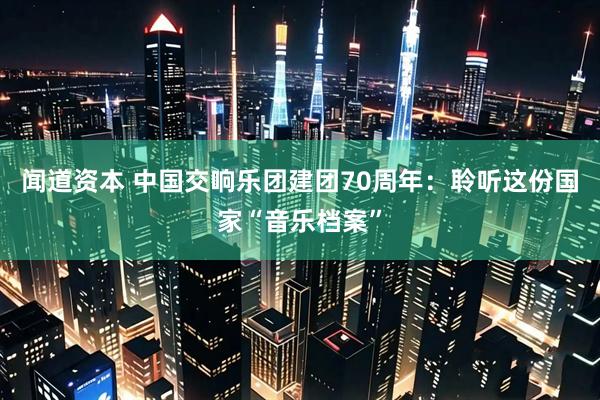 闻道资本 中国交响乐团建团70周年：聆听这份国家“音乐档案”
