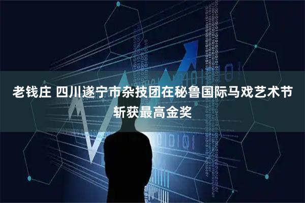 老钱庄 四川遂宁市杂技团在秘鲁国际马戏艺术节斩获最高金奖