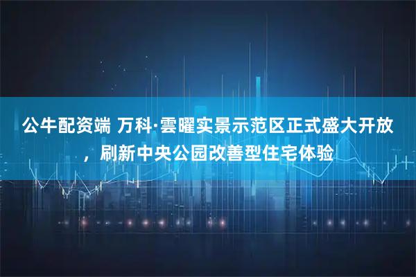 公牛配资端 万科·雲曜实景示范区正式盛大开放，刷新中央公园改善型住宅体验