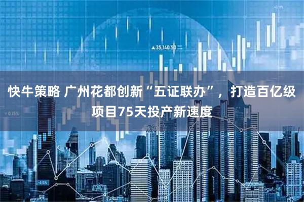 快牛策略 广州花都创新“五证联办”，打造百亿级项目75天投产新速度